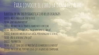 Para conocer el libro la dama del Alba. 
Eleccion de un trozo significativo de los dialogos: 
QUICO.—No es para ellas. Eso ya pasó. 
TELVA.—¿Hay alguna nueva? 
QUICO.—No hace falta. Poner el ramo no es cortejar. 
TELVA.—¡No pensarás colgarlo en la ventana de Adela!… 
QUICO.—A muchos mozos les gustaría; pero ninguno se atreve. 
TELVA.—¿No se atreven? ¿Por qué? 
QUICO.—Por Martín. 
TELVA.—¿Y qué tiene que ver Martín? ¿Es su marido o su novio? 
QUICO.—Ya sé que no. Pero hay cosas que la gente no comprende. 
 