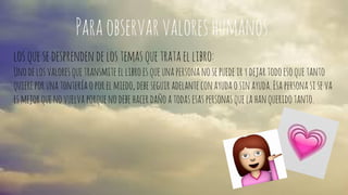 Para observar valores humanos. 
los que se desprenden de los temas que trata el libro: 
Uno de los valores que transmite el libro es que una persona no se puede ir y dejar todo eso que tanto 
quiere por una tontería o por el miedo, debe seguir adelante con ayuda o sin ayuda. Esa persona si se va 
es mejor que no vuelva porque no debe hacer daño a todas esas personas que la han querido tanto. 
 