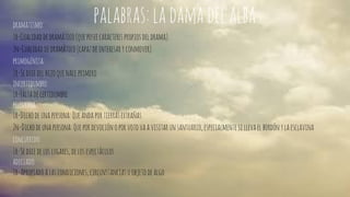 palabras: la dama del alba dramatismo: 
1r-Cualidad de dramático (que posee caracteres propios del drama). 
2n-Cualidad de dramático (capaz de interesar y conmover). 
primogénita: 
1r-Se dice del hijo que nace primero 
incertidumbre: 
1r-Falta de certidumbre 
pelegrina: 
1r-Dicho de una persona: Que anda por tierras extrañas. 
2n-Dicho de una persona: Que por devoción o por voto va a visitar un santuario, especialmente si lleva el bordón y la esclavina 
concurrido: 
1r-Se dice de los lugares, de los espectáculos 
adecuado: 
1r-Apropiado a las condiciones, circunstancias u objeto de algo 
 