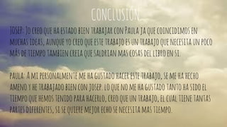 CONCLUSIÓN. 
JOSEP: Jo creo que ha estado bien trabajar con Paula ja que coincidimos en 
muchas ideas, aunque yo creo que este trabajo es un trabajo que necesita un poco 
más de tiempo tambien creia que saldrian mas cosas del libro en si. 
paula: A mi personalmente me ha gustado hacer este trabajo, se me ha hecho 
ameno y he trabajado bien con josep. lo que no me ha gustado tanto ha sido el 
tiempo que hemos tenido para hacerlo, creo que un trabajo, el cual tiene tantas 
partes diferentes, si se quiere mejor echo se necesita mas tiempo. 
 