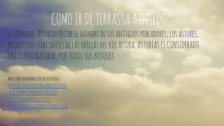 COMO IR DE TERRASSA A OVIEDO 
El término Asturias recibe el nombre de sus antiguos pobladores, los astures, 
primitivos habitantes de las orillas del río Astura. ASTURIAS ES CONSIDERADO 
UNPARAÍSO NATURAL, POR TODOS SUS BOSQUES 
Webs con información de asturias: 
-http://es.wikipedia.org/wiki/Asturias 
-http://www.turismoasturias.es/ 
-http://www.lne.es/asturias/ 
-http://www.principadodeasturias.com/ 
 