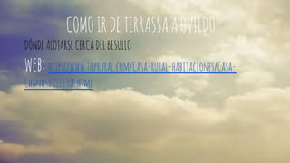 COMO IR DE TERRASSA A OVIEDO 
DÓNDE ALOJARSE CERCA DEL BESULLO: 
web: http://www.toprural.com/Casa-rural-habitaciones/Casa- 
Chanos_35113_f.html 
 