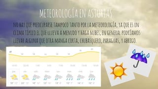 METEOROLOGÍA EN ASTURIAS. 
no hay que preocuparse tampoco tanto por la meteorología, ya que es un 
clima típico el que llueva a menudo y haga nubes, en general podríamos 
llevar alguna que otra manga corta, chubasquero, paraguas, y abrigo. 
 