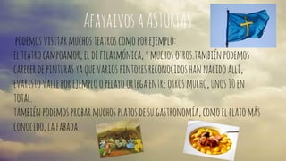 Afayaivos a ASTURIAS 
podemos visitar muchos teatros como por ejemplo: 
el teatro campoamor, el de filarmónica, y muchos otros.también podemos 
carecer de pinturas ya que varios pintores reconocidos han nacido allí, 
evaristo valle por ejemplo o pelayo ortega entre otros mucho, unos 10 en 
total. 
también podemos probar muchos platos de su gastronomía, como el plato más 
conocido, la fabada. 
 