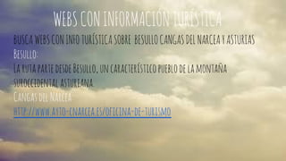 WEBS CON INFORMACIÓN TURÍSTICA 
BUSCA WEBS CON INFO TURÍSTICA SOBRE BESULLO CANGAS DEL NARCEA Y ASTURIAS 
Besullo: 
La ruta parte desde Besullo, un característico pueblo de la montaña 
suroccidental asturiana. 
Cangas del Narcea: 
http://www.ayto-cnarcea.es/oficina-de-turismo 
 