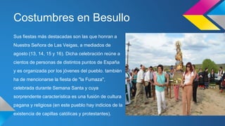 Costumbres en Besullo 
Sus fiestas más destacadas son las que honran a 
Nuestra Señora de Las Veigas, a mediados de 
agosto (13, 14, 15 y 16). Dicha celebración reúne a 
cientos de personas de distintos puntos de España 
y es organizada por los jóvenes del pueblo. también 
ha de mencionarse la fiesta de "la Fumaza", 
celebrada durante Semana Santa y cuya 
sorprendente característica es una fusión de cultura 
pagana y religiosa (en este pueblo hay indicios de la 
existencia de capillas católicas y protestantes). 
 