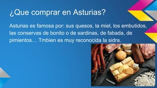 ¿Que comprar en Asturias? 
Asturias es famosa por: sus quesos, la miel, los embutidos, 
las conservas de bonito o de sardinas, de fabada, de 
pimientos… Tmbien es muy reconocida la sidra. 
 