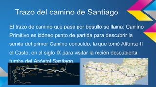 Trazo del camino de Santiago 
El trazo de camino que pasa por besullo se llama: Camino 
Primitivo es idóneo punto de partida para descubrir la 
senda del primer Camino conocido, la que tomó Alfonso II 
el Casto, en el siglo IX para visitar la recién descubierta 
tumba del Apóstol Santiago. 
 