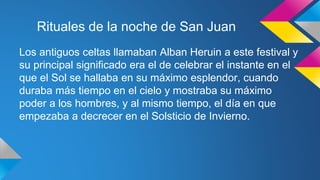 Rituales de la noche de San Juan 
Los antiguos celtas llamaban Alban Heruin a este festival y 
su principal significado era el de celebrar el instante en el 
que el Sol se hallaba en su máximo esplendor, cuando 
duraba más tiempo en el cielo y mostraba su máximo 
poder a los hombres, y al mismo tiempo, el día en que 
empezaba a decrecer en el Solsticio de Invierno. 
 