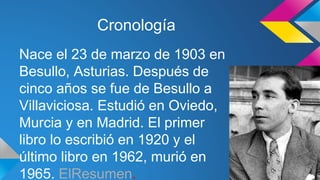 Cronología 
Nace el 23 de marzo de 1903 en 
Besullo, Asturias. Después de 
cinco años se fue de Besullo a 
Villaviciosa. Estudió en Oviedo, 
Murcia y en Madrid. El primer 
libro lo escribió en 1920 y el 
último libro en 1962, murió en 
1965. ElResumen. 
 