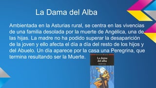 La Dama del Alba 
Ambientada en la Asturias rural, se centra en las vivencias 
de una familia desolada por la muerte de Angélica, una de 
las hijas. La madre no ha podido superar la desaparición 
de la joven y ello afecta el día a día del resto de los hijos y 
del Abuelo. Un día aparece por la casa una Peregrina, que 
termina resultando ser la Muerte. 
 