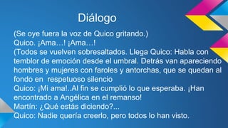 Diálogo 
(Se oye fuera la voz de Quico gritando.) 
Quico. ¡Ama…! ¡Ama…! 
(Todos se vuelven sobresaltados. Llega Quico: Habla con 
temblor de emoción desde el umbral. Detrás van apareciendo 
hombres y mujeres con faroles y antorchas, que se quedan al 
fondo en respetuoso silencio 
Quico: ¡Mi ama!..Al fin se cumplió lo que esperaba. ¡Han 
encontrado a Angélica en el remanso! 
Martín: ¿Qué estás diciendo?... 
Quico: Nadie quería creerlo, pero todos lo han visto. 
 