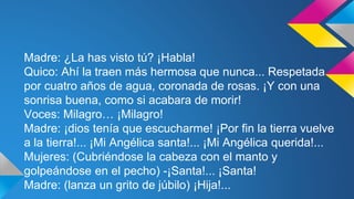 Madre: ¿La has visto tú? ¡Habla! 
Quico: Ahí la traen más hermosa que nunca... Respetada 
por cuatro años de agua, coronada de rosas. ¡Y con una 
sonrisa buena, como si acabara de morir! 
Voces: Milagro… ¡Milagro! 
Madre: ¡dios tenía que escucharme! ¡Por fin la tierra vuelve 
a la tierra!... ¡Mi Angélica santa!... ¡Mi Angélica querida!... 
Mujeres: (Cubriéndose la cabeza con el manto y 
golpeándose en el pecho) -¡Santa!... ¡Santa! 
Madre: (lanza un grito de júbilo) ¡Hija!... 
 