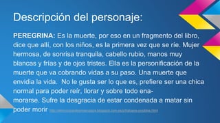 Descripción del personaje: 
PEREGRINA: Es la muerte, por eso en un fragmento del libro, 
dice que allí, con los niños, es la primera vez que se ríe. Mujer 
hermosa, de sonrisa tranquila, cabello rubio, manos muy 
blancas y frías y de ojos tristes. Ella es la personificación de la 
muerte que va cobrando vidas a su paso. Una muerte que 
envidia la vida. No le gusta ser lo que es, prefiere ser una chica 
normal para poder reír, llorar y sobre todo ena-morarse. 
Sufre la desgracia de estar condenada a matar sin 
poder morir http://elrinconparalosmasvagos.blogspot.com.es/p/trabajos-posibles.html 
 