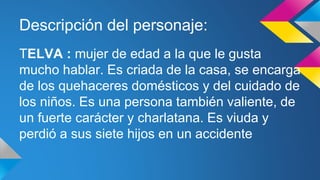 Descripción del personaje: 
TELVA : mujer de edad a la que le gusta 
mucho hablar. Es criada de la casa, se encarga 
de los quehaceres domésticos y del cuidado de 
los niños. Es una persona también valiente, de 
un fuerte carácter y charlatana. Es viuda y 
perdió a sus siete hijos en un accidente 
 