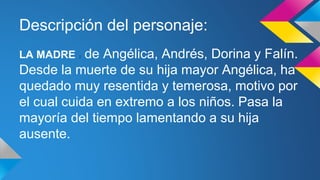 Descripción del personaje: 
LA MADRE : de Angélica, Andrés, Dorina y Falín. 
Desde la muerte de su hija mayor Angélica, ha 
quedado muy resentida y temerosa, motivo por 
el cual cuida en extremo a los niños. Pasa la 
mayoría del tiempo lamentando a su hija 
ausente. 
 