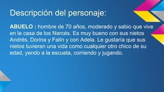 Descripción del personaje: 
ABUELO : hombre de 70 años, moderado y sabio que vive 
en la casa de los Narcés. Es muy bueno con sus nietos 
Andrés, Dorina y Falín y con Adela. Le gustaría que sus 
nietos tuvieran una vida como cualquier otro chico de su 
edad, yendo a la escuela, corriendo y jugando. 
 