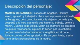 Descripción del personaje: 
MARTÍN DE NARCÉS : esposo de Angélica. Hombre 
joven, apuesto y trabajador. Iba a ser la primera víctima de 
la Peregrina, pero como los niños la dejaron dormida y no 
despertó a la hora que tenía que hacer su trabajo, dejó ir a 
Martin. Cuando llega Adela, Marín se enamora de ella pero 
no quiere reconocerlo, algunos lo tienen por un cobarde, 
porque cuando todos buscaban a Angélica en el río, él 
lloraba con los puños apretados. Es un gran jinete, y está 
harto de las precauciones de la madre. 
 
