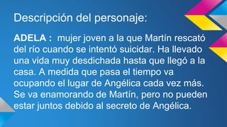 Descripción del personaje: 
ADELA : mujer joven a la que Martín rescató 
del río cuando se intentó suicidar. Ha llevado 
una vida muy desdichada hasta que llegó a la 
casa. A medida que pasa el tiempo va 
ocupando el lugar de Angélica cada vez más. 
Se va enamorando de Martín, pero no pueden 
estar juntos debido al secreto de Angélica. 
 