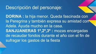 Descripción del personaje: 
DORINA : la hija menor. Queda fascinada con 
la Peregrina y también expresa su amistad con 
Adela. Ayuda mucho en la casa. 
SANJUANERAS 1º,2º,3º : mozas encargadas 
de recaudar fondos durante el año con el fin de 
sufragar los gastos de la fiesta 
 