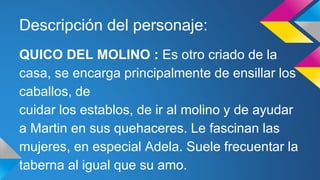 Descripción del personaje: 
QUICO DEL MOLINO : Es otro criado de la 
casa, se encarga principalmente de ensillar los 
caballos, de 
cuidar los establos, de ir al molino y de ayudar 
a Martin en sus quehaceres. Le fascinan las 
mujeres, en especial Adela. Suele frecuentar la 
taberna al igual que su amo. 
 