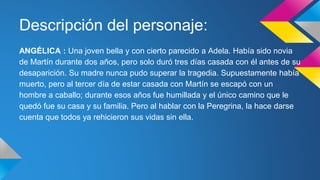 Descripción del personaje: 
ANGÉLICA : Una joven bella y con cierto parecido a Adela. Había sido novia 
de Martín durante dos años, pero solo duró tres días casada con él antes de su 
desaparición. Su madre nunca pudo superar la tragedia. Supuestamente había 
muerto, pero al tercer día de estar casada con Martín se escapó con un 
hombre a caballo; durante esos años fue humillada y el único camino que le 
quedó fue su casa y su familia. Pero al hablar con la Peregrina, la hace darse 
cuenta que todos ya rehicieron sus vidas sin ella. 
 