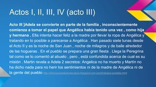 Actos I, II, III, IV (acto III) 
Acto III ]Adela se convierte en parte de la familia , inconscientemente 
comienza a tomar el papel que Angélica había tenido una vez , como hija 
y hermana . Ella intenta hacer feliz a la madre por llevar la ropa de Angélica y 
tratando en lo posible a parecerse a Angélica . Han pasado siete lunas desde 
el Acto II y es la noche de San Juan , noche de milagros y de baile alrededor 
de las hogueras . En el pueblo se prepara una gran fiesta . Llega la Peregrina 
tal como se lo comentó al abuelo , pero , está confundida acerca de cual es su 
misión . Martin revela a Adela 2 secretos: Angelica no ha muerto y Martín no 
ha dicho nada para no herir los sentimientos ni de la madre de Angélica ni de 
la gente del pueblo http://elrinconparalosmasvagos.blogspot.com.es/p/trabajos-posibles.html 
 