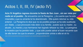 Actos I, II, III, IV (acto IV) 
Acto IV Angélica regresa durante la fiesta de San Juan , sin ser vista por 
nadie en el pueblo . Se encuentra con la Peregrina , y le cuenta que ha sido 
miserable y que su amante la ha abandonado . Ella quiere retomar su vida 
anterior . La Peregrina le dice que no es posible porque ya ha sido sustituida 
por Adela , y que provocará más dolor a su familia , puesto que su madre , su 
abuelo , su marido y sus hermanos han logrado rehacer su vida . La peregrina 
le muestra que ha perdido todo , y que sólo puede salvar el buen recuerdo que 
de ella tienen los que la amaron , proponiéndole unirse a ella en el río 
http://elrinconparalosmasvagos.blogspot.com.es/p/trabajos-posibles.html 
 