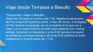 Viaje desde Terrassa a Besullo 
Transporte y viaje a Besullo: 
Salida de Terrassa en coche a las 7:00, llegada al aeropuerto 
del Prat a las 8:00 (parking coche, 4 días 38 euros). A la llegada 
al Prat, facturar el equipaje con la compañía en la que vas a 
viajar y en el vuelo correcto en este caso viajamos con vueling 
airlines, tomamos un descanso y a las 9:00 vamos a la puerta 
de embarque correspondiente y allí a las 9:30 subimos al avión. 
Llegaremos a Oviedo sobre las 11:30. 
 