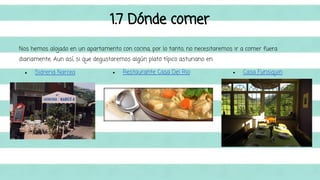 1.7 Dónde comer 
Nos hemos alojado en un apartamento con cocina, por lo tanto, no necesitaremos ir a comer fuera 
diariamente. Aun así, si que degustaremos algún plato típico asturiano en: 
● Sidreria Narcea ● Restaurante Casa Del Rio ● Casa Funsiquin 
 