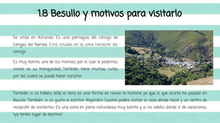 1.8 Besullo y motivos para visitarlo 
Se sitúa en Asturias. Es una parroquia del concejo de 
Cangas del Narcea. Está situada en la zona noroeste del 
concejo. 
Es muy bonito, uno de los motivos por el cual lo podemos 
visitar es su tranquilidad. También tiene muchas rutas 
por las cuales se puede hacer turismo. 
También si os habéis leído el libro, es una forma de revivir la historia ya que lo que ocurre ha pasado en 
Besullo. También, si os gusta el escritor Alejandro Casona podéis visitar la casa dónde nació y un centro de 
recepción de visitantes. Es una zona en plena naturaleza muy bonita y si no sabéis donde ir de vacaciones, 
¡ya tenéis lugar de destino!. 
 