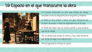 1.9 Espacio en el que transcurre la obra 
La historia transcurre en una casa rústica de campo 
cerca de un río. Su arquitectura es de piedra y madera. 
El salón es muy amplio y tiene una gran chimenea, por 
él salón se accede a todas las dependencias de la casa. 
Al fondo del salón hay un amplio portón y una ventana 
que da al campo. 
Por la derecha se accede al corral y hay unas escaleras 
por dónde se llega a las habitaciones. 
Por la izquierda se entra a la cocina. 
 