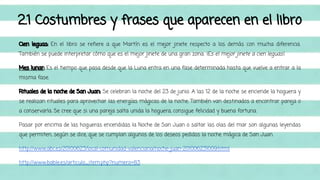 2.1 Costumbres y frases que aparecen en el libro 
Cien leguas: En el libro se refiere a que Martín es el mejor jinete respecto a los demás con mucha diferencia. 
También se puede interpretar cómo que es el mejor jinete de una gran zona. ¡Es el mejor jinete a cien leguas!. 
Mes lunar: Es el tiempo que pasa desde que la Luna entra en una fase determinada hasta que vuelve a entrar a la 
misma fase. 
Rituales de la noche de San Juan: Se celebran la noche del 23 de junio. A las 12 de la noche se enciende la hoguera y 
se realizan rituales para aprovechar las energías mágicas de la noche. También van destinados a encontrar pareja o 
a conservarla. Se cree que si una pareja salta unida la hoguera, consigue felicidad y buena fortuna. 
Pasar por encima de las hogueras encendidas la Noche de San Juan o saltar las olas del mar son algunas leyendas 
que permiten, según se dice, que se cumplan algunos de los deseos pedidos la noche mágica de San Juan. 
http://www.abc.es/20100623/local-comunidad-valenciana/noche-juan-201006231009.html 
http://www.bable.es/articulo_item.php?numero=83 
 