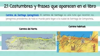 2.1 Costumbres y frases que aparecen en el libro 
Camino de Santiago (peregrinos): El camino de Santiago es una ruta que recorren los 
peregrinos procedentes de todo el mundo para llegar a la ciudad de Santiago de Compostela. 
Camino del Norte: 
Camino habitual: 
 