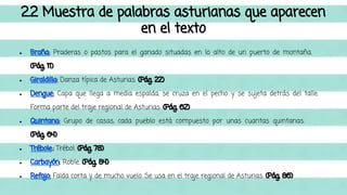 2.2 Muestra de palabras asturianas que aparecen 
en el texto 
● Braña: Praderas o pastos para el ganado situadas en lo alto de un puerto de montaña. 
(Pág. 11) 
● Giraldilla: Danza típica de Asturias. (Pág. 22) 
● Dengue: Capa que llega a media espalda, se cruza en el pecho y se sujeta detrás del talle. 
Forma parte del traje regional de Asturias. (Pág. 62) 
● Quintana: Grupo de casas, cada pueblo está compuesto por unas cuantas quintanas. 
(Pág. 64) 
● Trébole.: Trébol. (Pág. 78) 
● Carbayón: Roble. (Pág. 84) 
● Refajo: Falda corta y de mucho vuelo. Se usa en el traje regional de Asturias. (Pág. 86) 
 