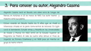 3. Para conocer su autor, Alejandro Casona 
Alejandro Casona nació en Besullo, una aldea cerca de Cangas del 
Narcea, en Astúrias el 23 de marzo de 1903. Fue autor teatral y 
maestro como sus padres. 
Estuvo viviendo en Besullo hasta los 5 años que se mudó a 
Villaviciosa, situada en la parte norte-central de Asturias. En Gijón 
cursó el bachillerato. Estudió letras y filosofía en las Universidades 
de Oviedo y Murcia. En 1922 entró en la Escuela Superior de 
Magisterio de Madrid. Al cabo de cuatro años obtuvo el título de 
Inspector de Primera Enseñanza y en 1928 puso en marcha un 
grupo de teatro infantil. 
 