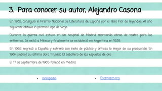 3. Para conocer su autor, Alejandro Casona 
En 1932, consiguió el Premio Nacional de Literatura de España por el libro Flor de leyendas. Al año 
siguiente obtuvo el premio Lope de Vega. 
Durante la guerra civil estuvo en un hospital de Madrid montando obras de teatro para los 
enfermos. Se exilió a México y finalmente se estableció en Argentina en 1939. 
En 1962 regresó a España y estrenó con éxito de público y críticas lo mejor de su producción. En 
1964 publicó su última obra titulada El caballero de las espuelas de oro. 
El 17 de septiembre de 1965 falleció en Madrid. 
● Wikipedia ● Escritores.org 
 
