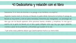 4.1 Dedicatoria y relación con el libro 
Dedicatoria: “A mi tierra de Asturias: a su paisaje, a sus hombres, a su espíritu”. 
Alejandro Casona nació en Asturias, en Besullo, el pueblo dónde transcurre la historia. El paisaje de 
Besullo es muy bonito y está en plena naturaleza, transmite paz, tranquilidad,... Los personajes del 
libro que son de Besullo aparecen cómo personas buenas, amables y simpáticas. Yo creo que el 
espíritu de la gente de Besullo, en el libro, queda reflejado como que hay que seguir adelante, 
viviendo, a pesar de los problemas y dificultades que suceden en la vida. 
Y por estas cosas, podemos deducir que Casona aprecia mucho a su tierra natal. 
 