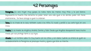 4.2 Personajes 
Peregrina: Es una mujer muy guapa, es rubia, tiene las manos muy frías y la piel blanca. 
Representa la muerte. Ella lamenta no poder tener una vida igual a los demás, poder reír, llorar, 
enamorarse,.... Se lleva consigo a quien le ordenan. 
Telva: Es la criada de la casa, también cuida a los niños. Es viuda y perdió a sus siete hijos en una 
mina. 
Madre: Es la madre de Angélica, Andrés, Dorina y Falin. Desde que Angélica desapareció tiene mucho 
miedo, por eso protege tanto a sus hijos. 
Abuelo: Es un hombre sabio. Es muy bueno con los niños y con Adela. Cuándo se entera de quién es 
verdaderamente la Peregrina se preocupa mucho y quiere que ésta se marche. 
 