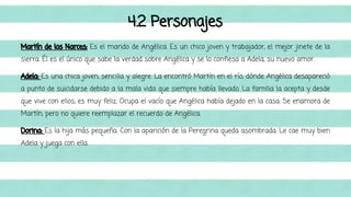 4.2 Personajes 
Martín de los Narces: Es el marido de Angélica. Es un chico joven y trabajador, el mejor jinete de la 
sierra. Él es el único que sabe la verdad sobre Angélica y se lo confiesa a Adela, su nuevo amor. 
Adela: Es una chica joven, sencilla y alegre. La encontró Martín en el río, dónde Angélica desapareció 
a punto de suicidarse debido a la mala vida que siempre había llevado. La familia la acepta y desde 
que vive con ellos, es muy feliz. Ocupa el vacío que Angélica había dejado en la casa. Se enamora de 
Martín, pero no quiere reemplazar el recuerdo de Angélica. 
Dorina: Es la hija más pequeña. Con la aparición de la Peregrina queda asombrada. Le cae muy bien 
Adela y juega con ella. 
 