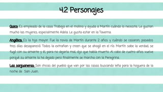 4.2 Personajes 
Quico: Es empleado de la casa. Trabaja en el molino y ayuda a Martín cuándo lo necesita. Le gustan 
mucho las mujeres, especialmente Adela. Le gusta estar en la Taverna. 
Angélica: Es la hija mayor. Fue la novia de Martín durante 2 años y cuándo se casaron, pasados 
tres días desapareció. Todos la extrañan y creen que se ahogó en el río. Martín sabe la verdad, se 
fugó con su amante y él, para no dejarla mal, dijo que había muerto. Al cabo de cuatro años vuelve 
porqué su amante la ha dejado pero finalmente se marcha con la Peregrina. 
Las sanjuaneras: Son chicas del pueblo que van por las casas buscando leña para la hoguera de la 
noche de San Juan. 
 