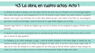 4.3 La obra, en cuatro actos: Acto 1 
La familia (la madre, el abuelo y los tres hijos) termina de cenar, hay un ambiente muy triste porqué Angélica, 
hace cuatro años que no está, desapareció en el río. Se escucha al perro ladrar muy fuerte, llaman a la puerta. 
Aparece una mujer muy hermosa, con el pelo rubio, blanca de piel y las manos muy frías. Es una peregrina 
que hace el camino de Santiago y viene en busca de un lugar dónde alojarse por la noche. 
Después llega Martín, el marido de Angélica que vive con la familia. Se ha escapado la yegua y Martín sale a 
buscarla. 
Al abuelo le suena mucho la peregrina pero no recuerda de qué. Telva, la asistenta, manda a los niños a dormir 
pero el abuelo les deja quedarse. 
La Peregrina y los niños empiezan a jugar y ésta de pronto empieza a reír hasta llegar a hacerlo de una 
manera extraña que asusta a los niños. La Peregrina no sabe cómo lo ha echo, nunca antes había reído. Al 
cabo de un rato cae rendida en el sillón, queda con los niños que la han de llamar cuándo el reloj marque las 
nueve. Los niños se marchan a dormir y el abuelo intenta recordar dónde la había visto antes. 
 