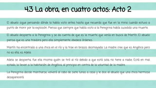 4.3 La obra, en cuatro actos: Acto 2 
El abuelo sigue pensando dónde la había visto antes hasta que recuerda que fue en la mina cuando estuvo a 
punto de morir por la explosión. Piensa que siempre que había visto a la Peregrina había sucedido una muerte. 
El abuelo despierta a la Peregrina y se da cuenta de que es la muerte que venía en busca de Martín. El abuelo 
piensa que es una traidora pero ella simplemente obedece órdenes. 
Martín ha encontrado a una chica en el río y la trae en brazos desmayada. La madre cree que es Angélica pero 
no es ella, es Adela. 
Adela se despierta, fue ella misma quién se tiró al río debido a que está sola, no tiene a nadie. Está en mal 
estado, la llevan a la habitación de Angélica, al principio en contra de la voluntad de la madre. 
La Peregrina decide marcharse, volverá al cabo de siete lunas a casa y le dice al abuelo que una chica hermosa 
desaparecerá. 
 