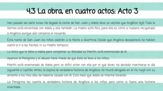 4.3 La obra, en cuatro actos: Acto 3 
Han pasado las siete lunas. Ha llegado la noche de San Juan y Adela lleva un vestido que Angélica tejió. Toda la 
familia está encantada con Adela y ella también. La madre está feliz, para ella es como si hubiera recuperado 
a Angélica aunque aún conserva el recuerdo. 
Ésta noche de San Juan los niños saldrán a la fiesta a divertirse. Desde que Angélica desapareció no habían 
vuelto a ir a las fiestas, ni su madre tampoco. 
Lo único que le falta a Adela para completar su felicidad es Martín, está enamorada de él. 
Aparece la Peregrina y el abuelo tiene miedo de que ésta se lleve a los niños. 
Martín está enamorado de Adela pero ve difícil estar con ella por el qué diran, ha decidido marcharse el día 
siguiente a Castilla. Antes, le explica la verdadera historia de Angélica, no murió ahogada en el río, huyó con su 
amante a los tres días de haberse casado con él. Esto hace que Adela se marche llorando. 
La Peregrina les cuenta la verdadera historia de Angélica a los niños pero como si fuera una historia 
inventada. 
 