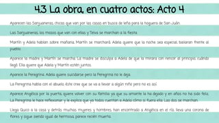 4.3 La obra, en cuatro actos: Acto 4 
Aparecen las Sanjuaneras, chicas que van por las casas en busca de leña para la hoguera de San Juán. 
Las Sanjuaneras, los mozos que van con ellas y Telva se marchan a la fiesta. 
Martín y Adela hablan sobre mañana, Martín se marchará. Adela quiere que la noche sea especial, bailaran frente al 
pueblo. 
Aparece la madre y Martín se marcha. La madre se disculpa a Adela de que la mirara con rencor al principio, cuándo 
llegó. Ella quiere que Adela y Martín estén juntos. 
Aparece la Peregrina. Adela quiere suicidarse pero la Peregrina no le deja. 
La Peregrina habla con el abuelo, éste cree que se va a llevar a algún niño pero no es así. 
Aparece Angélica por la puerta, quiere volver con su familia ya que su amante la ha dejado y en años no ha sido feliz. 
La Peregrina le hace reflexionar y le explica que ya todos cuentan a Adela cómo si fuera ella. Las dos se marchan. 
Llega Quico a la casa y detrás muchas mujeres y hombres, han encontrado a Angélica en el río, lleva una corona de 
flores y sigue siendo igual de hermosa, parece recién muerta. 
 
