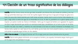 4.4 Elección de un trozo significativo de los diálogos 
MARTÍN: Mientras fuimos novios, era eso que todos recuerdan: una ternura fiel, una mirada sin sombra y una risa 
feliz que penetraba desde lejos como el olor de la yerba segada. Hasta que hizo el viaje para encargar las galas de la 
boda. Con pocos días hubiera bastado, pero tardó varias semanas. Cuando volvió no era la misma; traía cobardes los 
ojos, y algo como la arena del agua se le arrastraba en la voz.. Al decir el juramento en la iglesia apenas podía 
respirar; y al poner el anillo las manos le temblaban… tanto, que mi orgullo de hombre se lo agradeció. Ni siquiera 
me fijé en aquel desconocido que asistía a la ceremonia desde lejos, sacudiéndose con la fusta el polvo de las botas. 
Durante tres días tuvo fiebre, y mientras me creía dormido la oía llorar en silencio mordiendo la almohada. A la 
tercera noche, cuando la vi salir hacia el río y corrí detrás, ya era tarde; ella misma desató la barca y cruzó a la otra 
orilla donde la esperaba aquel hombre con dos caballos… 
ADELA (Con ira celosa): ¿Y los dejaste marchar así? ¡Tú, el mejor jinete de la sierra, llorando entre los juncos! 
MARTÍN: Toda la noche galopé inútilmente, con la escopeta al hombro y las espuelas chorreando sangre. Hasta que el 
sol me pegó como una pedrada en los ojos. 
 