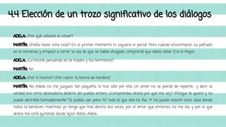 4.4 Elección de un trozo significativo de los diálogos 
ADELA: ¿Por qué callaste al volver? 
MARTÍN: ¿Podía hacer otra cosa? En el primer momento ni siquiera lo pensé. Pero cuando encontraron su pañuelo 
en el remanso y empezó a correr la voz de que se había ahogado, comprendí que debía callar. Era lo mejor. 
ADELA: ¿Lo hiciste pensando en la madre y los hermanos? 
MARTÍN: No. 
ADELA: ¿Por ti mismo? ¿Por cubrir tu honra de hombre? 
MARTÍN: No, Adela, no me juzgues tan pequeño; lo hice sólo por ella. Un amor no se pierde de repente… y decir la 
verdad era como desnudarla delante del pueblo entero. ¿Comprendes ahora por qué me voy? ¡Porque te quiero y no 
puedo decírtelo honradamente! Tú podías ser para mí todo lo que ella no fue. ¡Y no puedo resistir esta casa donde 
todos la bendicen, mientras yo tengo que mal decirla dos veces: por el amor que entonces no me dio, y por el que 
ahora me está quitando desde lejos! Adiós, Adela… 
 