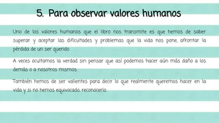 5. Para observar valores humanos 
Uno de los valores humanos que el libro nos transmite es que hemos de saber 
superar y aceptar las dificultades y problemas que la vida nos pone, afrontar la 
pérdida de un ser querido. 
A veces ocultamos la verdad sin pensar que así podemos hacer aún más daño a los 
demás o a nosotros mismos. 
También hemos de ser valientes para decir lo que realmente queremos hacer en la 
vida y si no hemos equivocado, reconocerlo. 
 