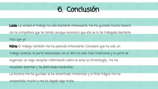 6. Conclusión 
Lucia: La verdad el trabajo ha sido bastante interesante, me ha gustado mucho hacerlo 
con la compañera que he tenido, aunque reconozco que ella se lo ha trabajado bastante 
mas que yo. 
Núria: El trabajo también me ha parecido interesante. Considero que ha sido un 
trabajo extenso, la parte relacionada con el libro ha sido más tradicional y la parte de 
organizar un viaje, recopilar información sobre la zona, la climatología,... me ha 
resultado divertido y he disfrutado haciéndolo. 
La historia me ha gustado, la he encontrado misteriosa y el final trágico me ha 
sorprendido mucho y me ha dejado algo triste. 
