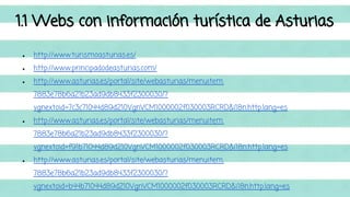 1.1 Webs con información turística de Asturias 
● http://www.turismoasturias.es/ 
● http://www.principadodeasturias.com/ 
● http://www.asturias.es/portal/site/webasturias/menuitem. 
7883e78b6a21b23ad9db8433f2300030/? 
vgnextoid=7c3c71044d89d210VgnVCM1000002f030003RCRD&i18n.http.lang=es 
● http://www.asturias.es/portal/site/webasturias/menuitem. 
7883e78b6a21b23ad9db8433f2300030/? 
vgnextoid=f91b71044d89d210VgnVCM1000002f030003RCRD&i18n.http.lang=es 
● http://www.asturias.es/portal/site/webasturias/menuitem. 
7883e78b6a21b23ad9db8433f2300030/? 
vgnextoid=b44b71044d89d210VgnVCM1000002f030003RCRD&i18n.http.lang=es 
 